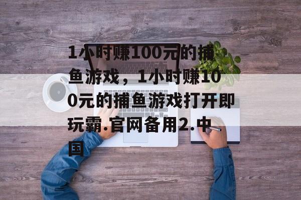 1小时赚100元的捕鱼游戏，1小时赚100元的捕鱼游戏打开即玩霸.官网备用2.中国