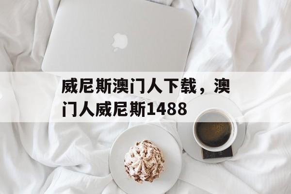 威尼斯澳门人下载，澳门人威尼斯1488